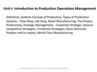 Unit-I: Introduction to Production Operations Management
Definition, Systems Concept of Production, Types of Production
Systems – Flow Shop, Job Shop, Batch Manufacturing, The Project,
Productivity, Strategic Management – Corporate Strategic, Generic
competitive Strategies, Functional Strategies, Gross Domestic
Product and its impact, World Class Manufacturing.
MARRI LAXMAN REDDY INSTITUTE OF TECHNOLOGY AND MANAGEMENT
 
