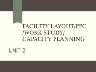 FACILITY LAYOUT/PPC
/WORK STUDY/
CAPACITY PLANNING
UNIT 2
 