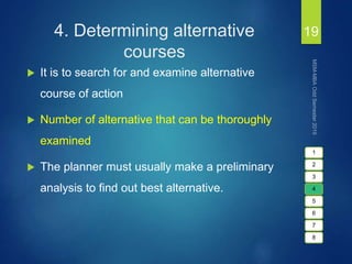 4. Determining alternative
courses
 It is to search for and examine alternative
course of action
 Number of alternative that can be thoroughly
examined
 The planner must usually make a preliminary
analysis to find out best alternative.
19
1
2
3
4
5
6
7
8
 