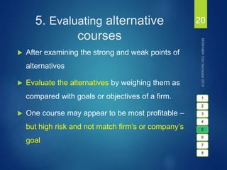 5. Evaluating alternative
courses
 After examining the strong and weak points of
alternatives
 Evaluate the alternatives by weighing them as
compared with goals or objectives of a firm.
 One course may appear to be most profitable –
but high risk and not match firm’s or company’s
goal
20
1
2
3
4
5
6
7
8
 