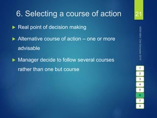6. Selecting a course of action
 Real point of decision making
 Alternative course of action – one or more
advisable
 Manager decide to follow several courses
rather than one but course
21
1
2
3
4
5
6
7
8
 