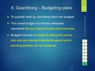 8. Quantifying – Budgeting plans
 To quantify them by converting them into budgets
 The overall budget of a firm/an enterprise
represents the sum total of income and expenses
 Budgets become a means of adding the various
plan and set important standards against which
planning process can be measured
23
1
2
3
4
5
6
7
8
 