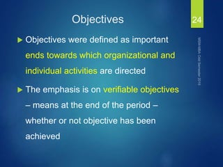 Objectives
 Objectives were defined as important
ends towards which organizational and
individual activities are directed
 The emphasis is on verifiable objectives
– means at the end of the period –
whether or not objective has been
achieved
24
 