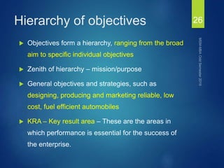 Hierarchy of objectives
 Objectives form a hierarchy, ranging from the broad
aim to specific individual objectives
 Zenith of hierarchy – mission/purpose
 General objectives and strategies, such as
designing, producing and marketing reliable, low
cost, fuel efficient automobiles
 KRA – Key result area – These are the areas in
which performance is essential for the success of
the enterprise.
26
 