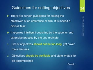 Guidelines for setting objectives
 There are certain guidelines for setting the
objectives of an enterprise or firm. It is indeed a
difficult task
 It requires intelligent coaching by the superior and
extensive practice by the sub-ordinate
1. List of objectives should not be too long, yet cover
main features
2. Objectives should be verifiable and state what is to
be accomplished
34
Contd…
 