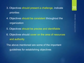 3. Objectives should present a challenge, indicate
priorities
4. Objectives should be consistent throughout the
organization
5. Objectives should be precise and identifiable
6. Objectives should cover on the area of resources
and authority
The above mentioned are some of the important
guidelines for establishing objectives
35
 