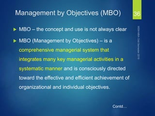 Management by Objectives (MBO)
 MBO – the concept and use is not always clear
 MBO (Management by Objectives) – is a
comprehensive managerial system that
integrates many key managerial activities in a
systematic manner and is consciously directed
toward the effective and efficient achievement of
organizational and individual objectives.
36
Contd…
 