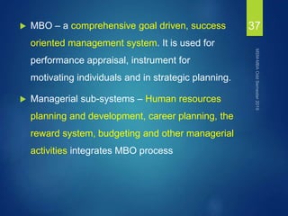  MBO – a comprehensive goal driven, success
oriented management system. It is used for
performance appraisal, instrument for
motivating individuals and in strategic planning.
 Managerial sub-systems – Human resources
planning and development, career planning, the
reward system, budgeting and other managerial
activities integrates MBO process
37
 