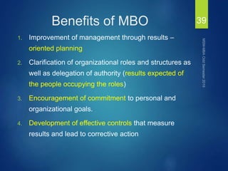 Benefits of MBO
1. Improvement of management through results –
oriented planning
2. Clarification of organizational roles and structures as
well as delegation of authority (results expected of
the people occupying the roles)
3. Encouragement of commitment to personal and
organizational goals.
4. Development of effective controls that measure
results and lead to corrective action
39
 