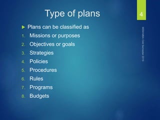 Type of plans
 Plans can be classified as
1. Missions or purposes
2. Objectives or goals
3. Strategies
4. Policies
5. Procedures
6. Rules
7. Programs
8. Budgets
4
 