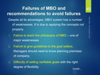 Failures of MBO and
recommendations to avoid failures
Despite all its advantages, MBO system has a number
of weaknesses. It is due to applying the concepts not
properly.
1. Failure to teach the philosophy of MBO – one of
major weaknesses
2. Failure to give guidelines to the goal setters.
Managers should need to know planning premises
of company.
3. Difficulty of setting verifiable goals with the right
degree of flexibility
40
Contd…
 