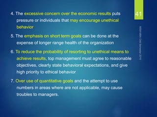 4. The excessive concern over the economic results puts
pressure or individuals that may encourage unethical
behavior
5. The emphasis on short term goals can be done at the
expense of longer range health of the organization
6. To reduce the probability of resorting to unethical means to
achieve results, top management must agree to reasonable
objectives, clearly state behavioral expectations, and give
high priority to ethical behavior
7. Over use of quantitative goals and the attempt to use
numbers in areas where are not applicable, may cause
troubles to managers.
41
 