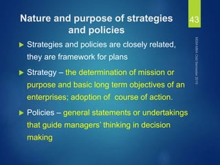 Nature and purpose of strategies
and policies
 Strategies and policies are closely related,
they are framework for plans
 Strategy – the determination of mission or
purpose and basic long term objectives of an
enterprises; adoption of course of action.
 Policies – general statements or undertakings
that guide managers’ thinking in decision
making
43
 