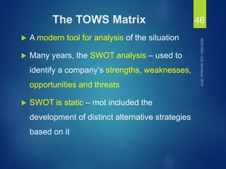 The TOWS Matrix
 A modern tool for analysis of the situation
 Many years, the SWOT analysis – used to
identify a company’s strengths, weaknesses,
opportunities and threats
 SWOT is static – mot included the
development of distinct alternative strategies
based on it
46
 