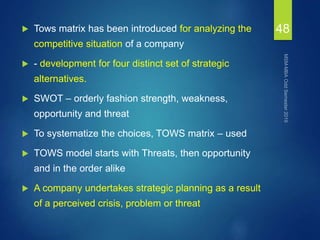  Tows matrix has been introduced for analyzing the
competitive situation of a company
 - development for four distinct set of strategic
alternatives.
 SWOT – orderly fashion strength, weakness,
opportunity and threat
 To systematize the choices, TOWS matrix – used
 TOWS model starts with Threats, then opportunity
and in the order alike
 A company undertakes strategic planning as a result
of a perceived crisis, problem or threat
48
 