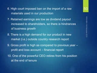 6. High court imposed ban on the import of a raw
materials used in our production
7. Retained earnings are low as dividend payout
increased to shareholders, so there is hindrances
of business growth
8. There is a high demand for our product in new
market (i.e.) outside country research report
9. Gross profit is high as compared to previous year –
profit and loss account – financial report
10. One of the powerful CEO retires from his position
at the end of tenure
50
 