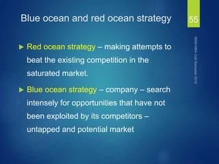 Blue ocean and red ocean strategy
 Red ocean strategy – making attempts to
beat the existing competition in the
saturated market.
 Blue ocean strategy – company – search
intensely for opportunities that have not
been exploited by its competitors –
untapped and potential market
55
 
