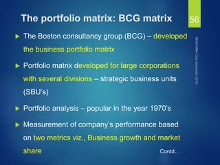 The portfolio matrix: BCG matrix
 The Boston consultancy group (BCG) – developed
the business portfolio matrix
 Portfolio matrix developed for large corporations
with several divisions – strategic business units
(SBU’s)
 Portfolio analysis – popular in the year 1970’s
 Measurement of company’s performance based
on two metrics viz., Business growth and market
share
56
Contd…
 
