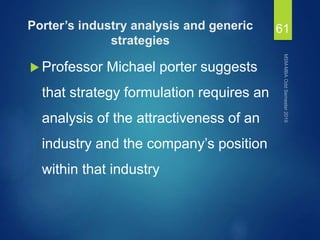 Porter’s industry analysis and generic
strategies
 Professor Michael porter suggests
that strategy formulation requires an
analysis of the attractiveness of an
industry and the company’s position
within that industry
61
 
