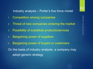 Industry analysis – Porter’s five force model
1. Competition among companies
2. Threat of new companies entering the market
3. Possibility of substitute products/services
4. Bargaining power of suppliers
5. Bargaining power of buyers or customers
On the basis of industry analysis, a company may
adopt generic strategy
62
 