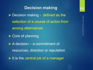 Decision making
 Decision making - defined as the
selection of a course of action from
among alternatives
 Core of planning
 A decision – a commitment of
resources, direction or reputation
 It is the central job of a manager
64
 