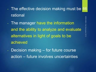 - The effective decision making must be
rational
- The manager have the information
and the ability to analyze and evaluate
alternatives in light of goals to be
achieved
- Decision making – for future course
action – future involves uncertainties
66
 