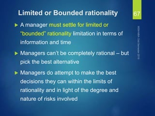 Limited or Bounded rationality
 A manager must settle for limited or
“bounded” rationality limitation in terms of
information and time
 Managers can’t be completely rational – but
pick the best alternative
 Managers do attempt to make the best
decisions they can within the limits of
rationality and in light of the degree and
nature of risks involved
67
 