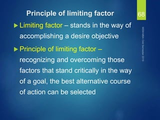 Principle of limiting factor
 Limiting factor – stands in the way of
accomplishing a desire objective
 Principle of limiting factor –
recognizing and overcoming those
factors that stand critically in the way
of a goal, the best alternative course
of action can be selected
68
 