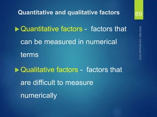 Quantitative and qualitative factors
Quantitative factors - factors that
can be measured in numerical
terms
Qualitative factors - factors that
are difficult to measure
numerically
69
 
