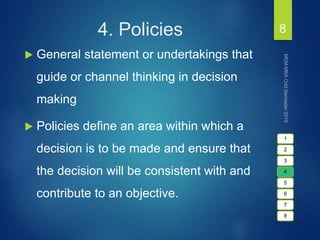 4. Policies
 General statement or undertakings that
guide or channel thinking in decision
making
 Policies define an area within which a
decision is to be made and ensure that
the decision will be consistent with and
contribute to an objective.
8
1
2
3
4
5
6
7
8
 