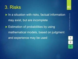 3. Risks
 In a situation with risks, factual information
may exist, but are incomplete
 Estimation of probabilities by using
mathematical models, based on judgment
and experience may be used
80
1
2
3
 