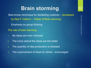 Brain storming
Best known technique for facilitating creativity – developed
by Alex F. Osborn - Father of Brain storming
- Emphasis on group thinking
The rule of brain storming :
1. No ideas are ever criticized
2. The more radical the ideas are the better
3. The quantity of idea production is stressed
4. The improvement of ideas by others - encouraged
82
 