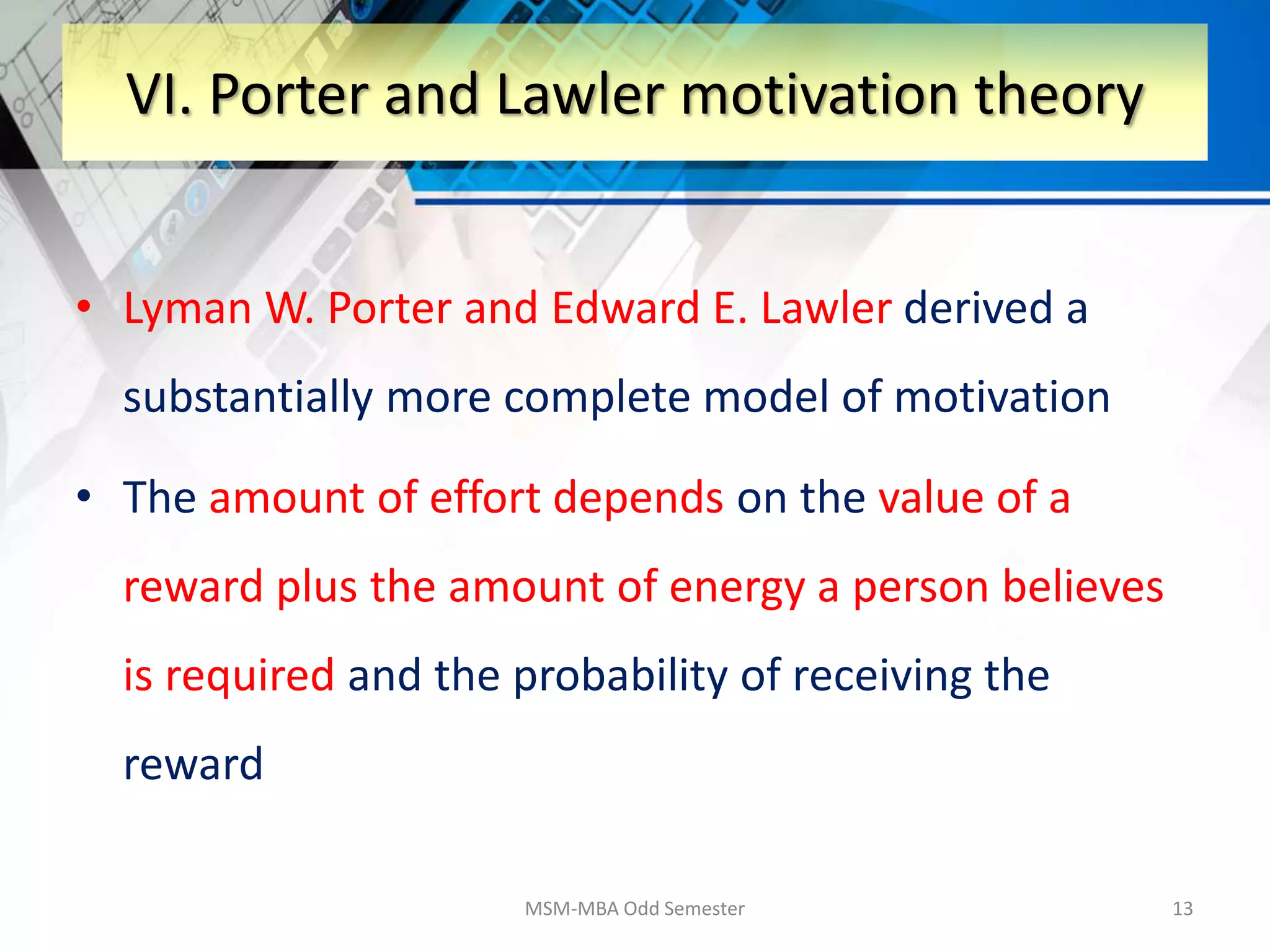 • Lyman W. Porter and Edward E. Lawler derived a
substantially more complete model of motivation
• The amount of effort depends on the value of a
reward plus the amount of energy a person believes
is required and the probability of receiving the
reward
MSM-MBA Odd Semester 13
VI. Porter and Lawler motivation theory
 