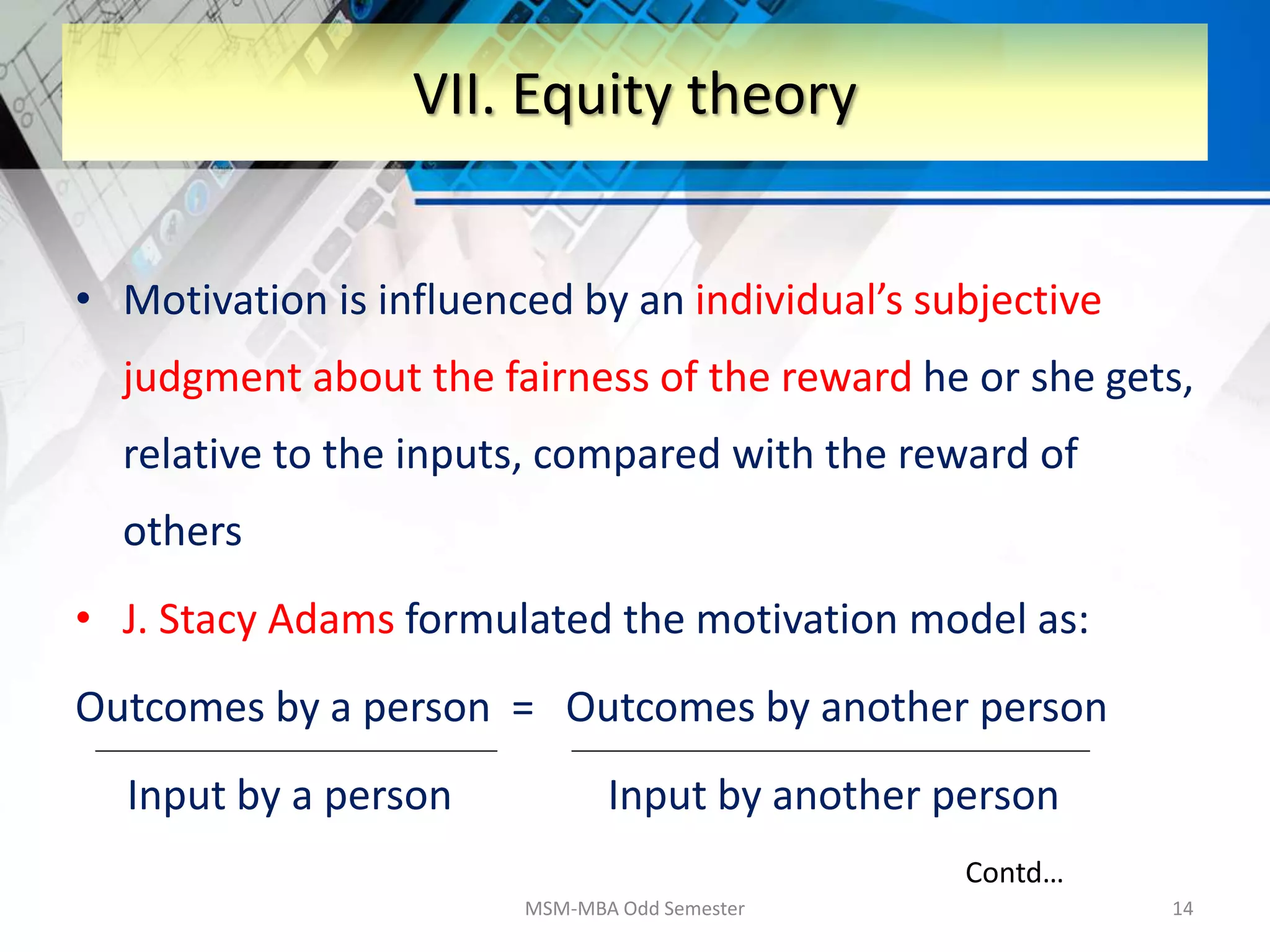 • Motivation is influenced by an individual’s subjective
judgment about the fairness of the reward he or she gets,
relative to the inputs, compared with the reward of
others
• J. Stacy Adams formulated the motivation model as:
Outcomes by a person = Outcomes by another person
Input by a person Input by another person
MSM-MBA Odd Semester 14
VII. Equity theory
Contd…
 