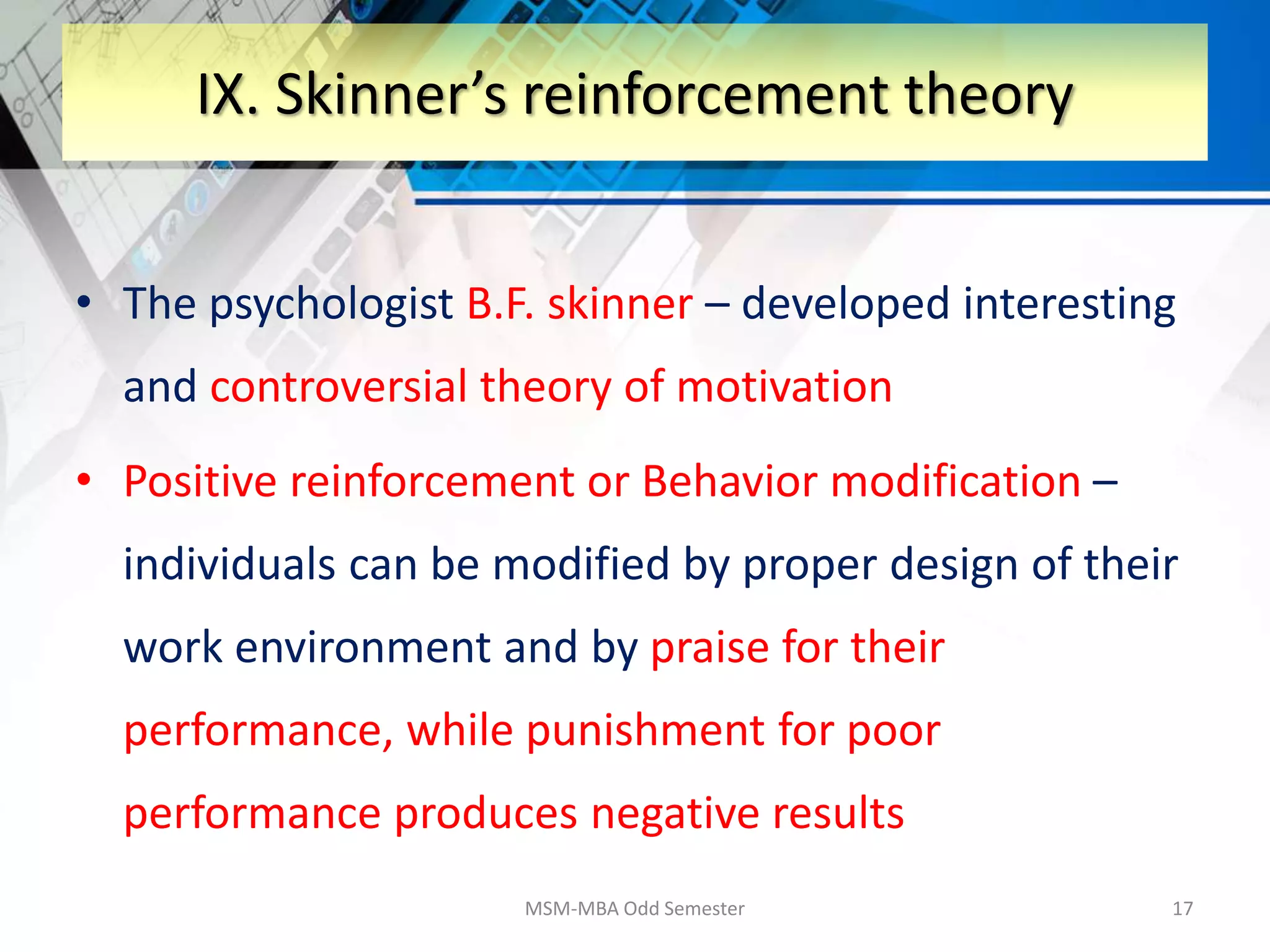 • The psychologist B.F. skinner – developed interesting
and controversial theory of motivation
• Positive reinforcement or Behavior modification –
individuals can be modified by proper design of their
work environment and by praise for their
performance, while punishment for poor
performance produces negative results
MSM-MBA Odd Semester 17
IX. Skinner’s reinforcement theory
 