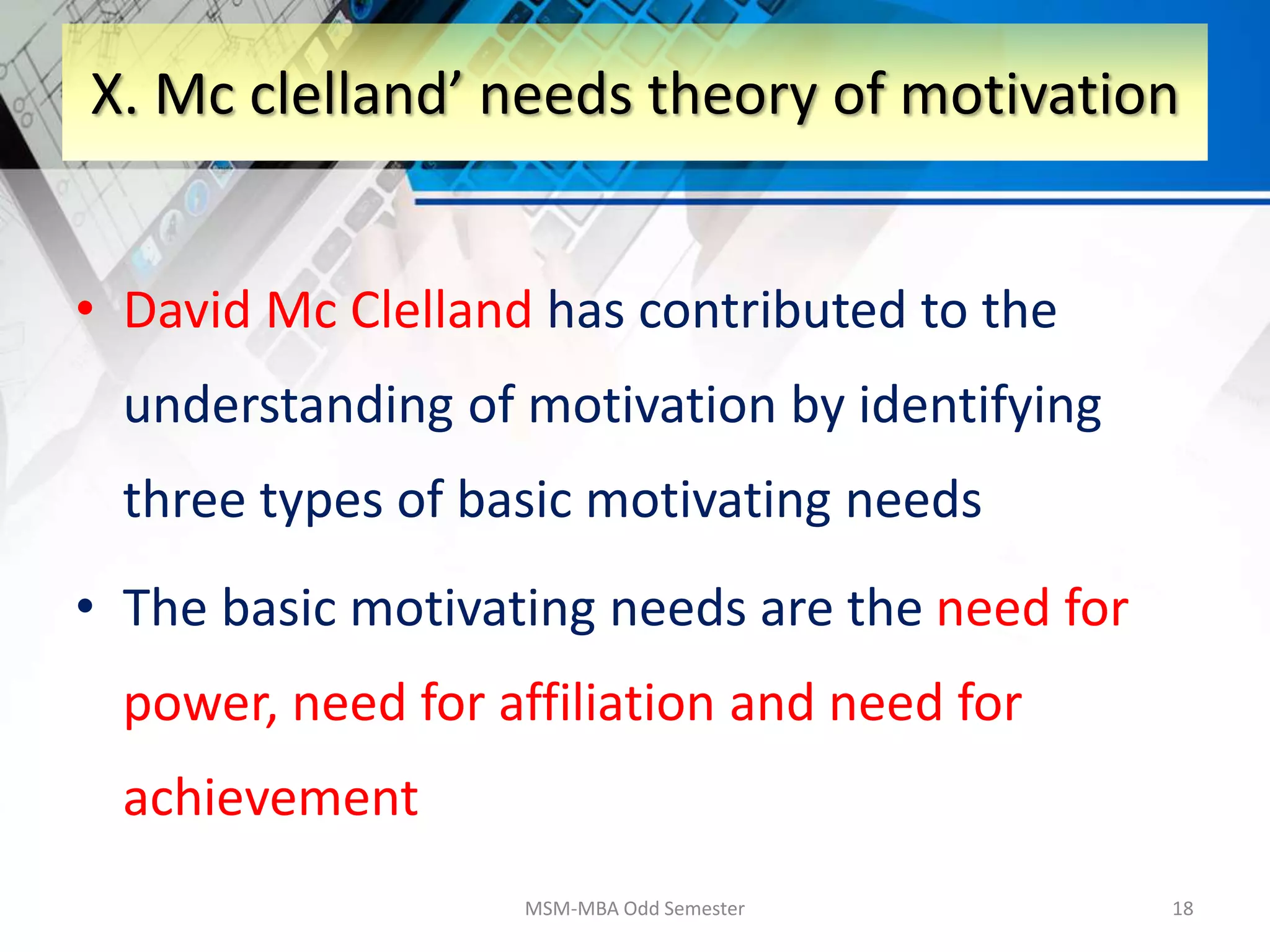 • David Mc Clelland has contributed to the
understanding of motivation by identifying
three types of basic motivating needs
• The basic motivating needs are the need for
power, need for affiliation and need for
achievement
MSM-MBA Odd Semester 18
X. Mc clelland’ needs theory of motivation
 