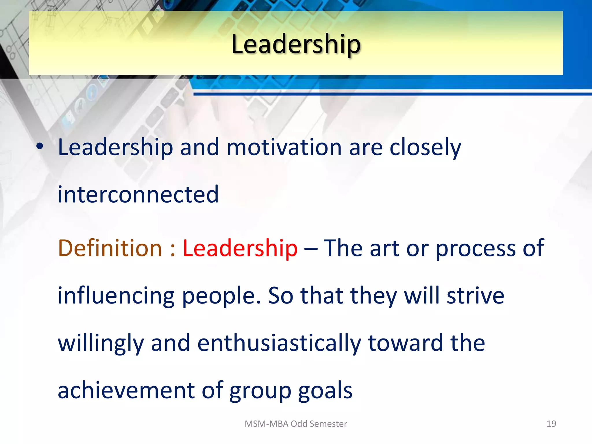 • Leadership and motivation are closely
interconnected
Definition : Leadership – The art or process of
influencing people. So that they will strive
willingly and enthusiastically toward the
achievement of group goals
MSM-MBA Odd Semester 19
Leadership
 