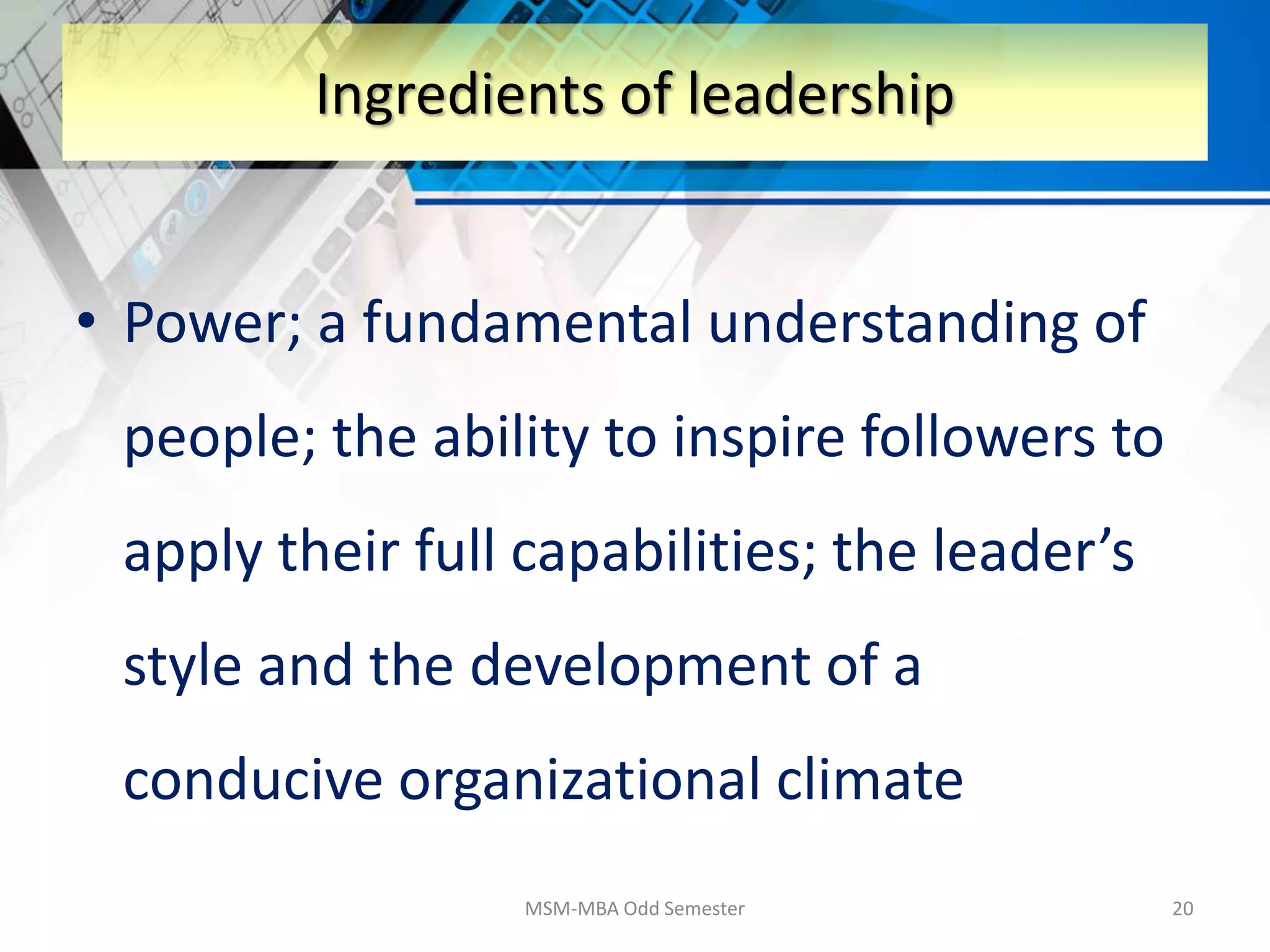 • Power; a fundamental understanding of
people; the ability to inspire followers to
apply their full capabilities; the leader’s
style and the development of a
conducive organizational climate
MSM-MBA Odd Semester 20
Ingredients of leadership
 