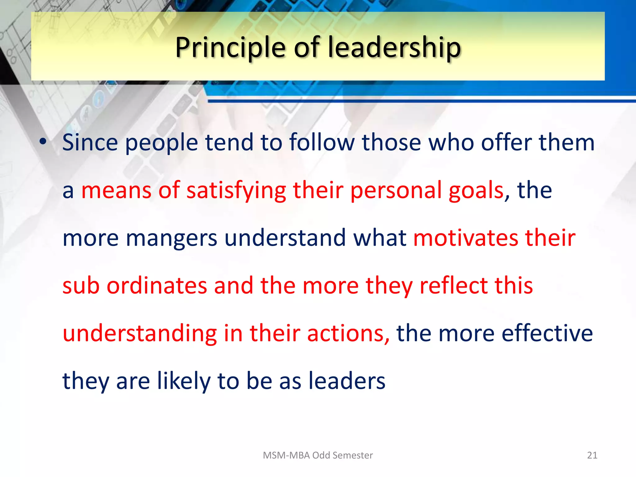 • Since people tend to follow those who offer them
a means of satisfying their personal goals, the
more mangers understand what motivates their
sub ordinates and the more they reflect this
understanding in their actions, the more effective
they are likely to be as leaders
MSM-MBA Odd Semester 21
Principle of leadership
 