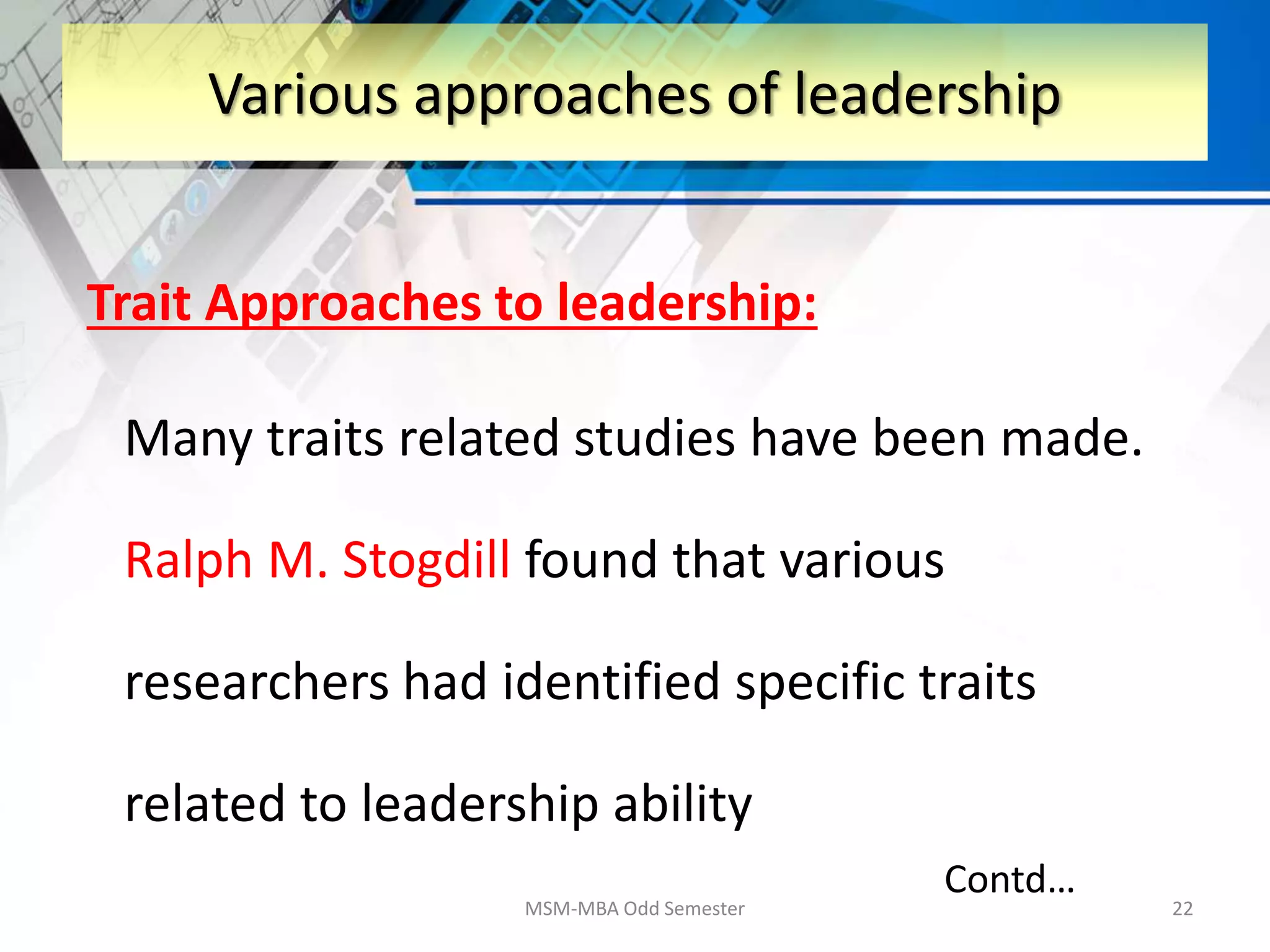Trait Approaches to leadership:
Many traits related studies have been made.
Ralph M. Stogdill found that various
researchers had identified specific traits
related to leadership ability
MSM-MBA Odd Semester 22
Various approaches of leadership
Contd…
 