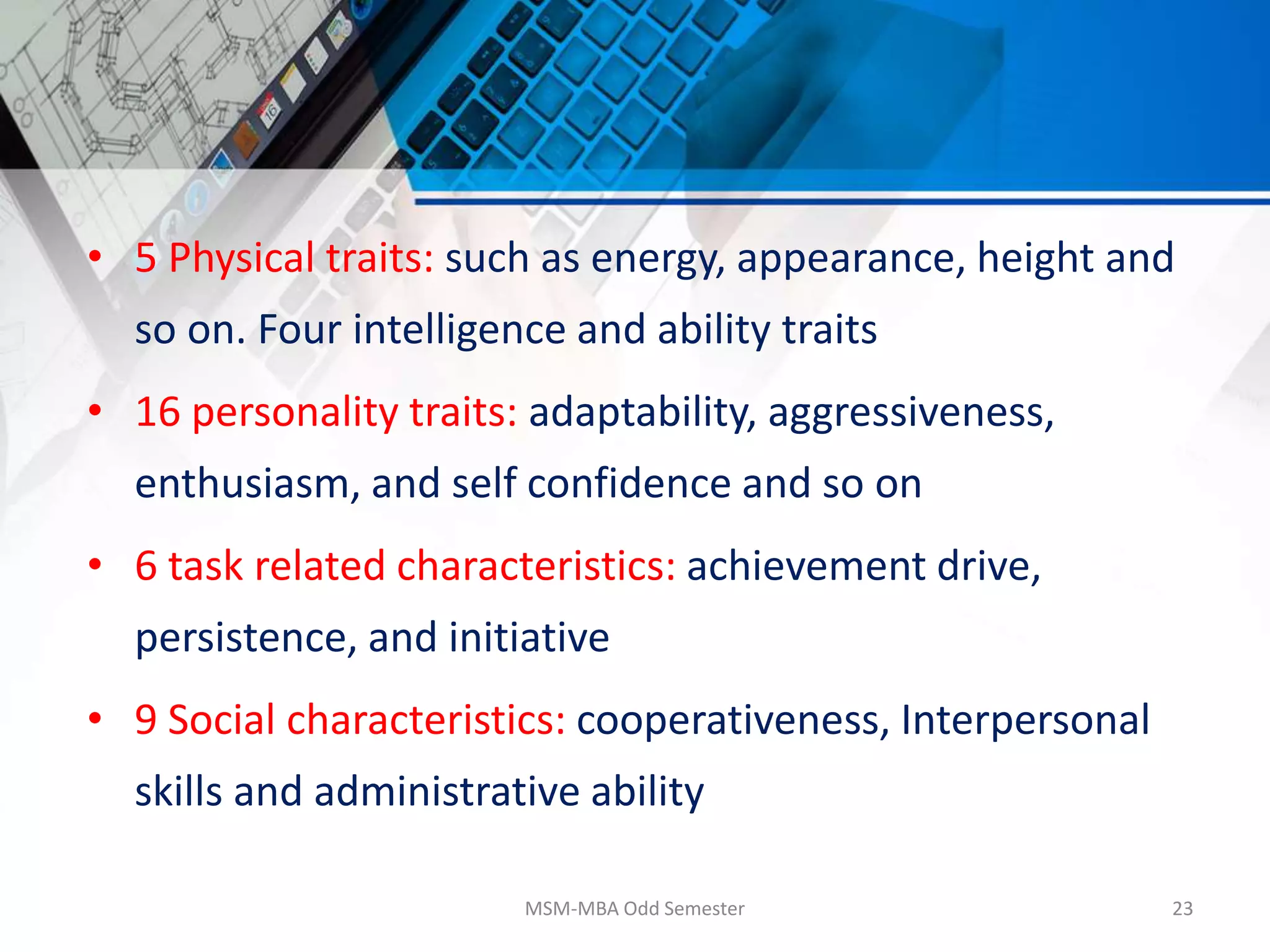 • 5 Physical traits: such as energy, appearance, height and
so on. Four intelligence and ability traits
• 16 personality traits: adaptability, aggressiveness,
enthusiasm, and self confidence and so on
• 6 task related characteristics: achievement drive,
persistence, and initiative
• 9 Social characteristics: cooperativeness, Interpersonal
skills and administrative ability
MSM-MBA Odd Semester 23
 