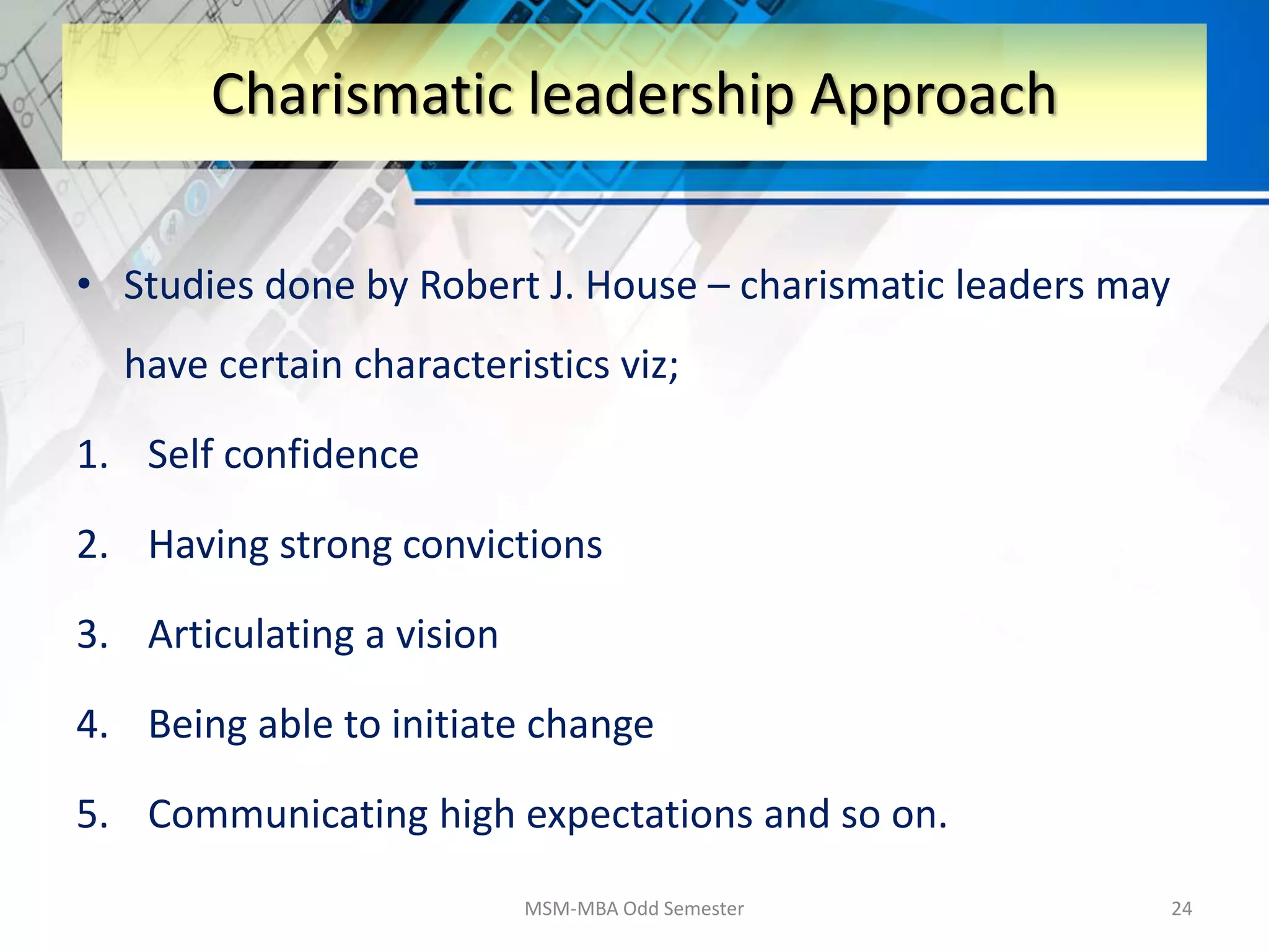 • Studies done by Robert J. House – charismatic leaders may
have certain characteristics viz;
1. Self confidence
2. Having strong convictions
3. Articulating a vision
4. Being able to initiate change
5. Communicating high expectations and so on.
MSM-MBA Odd Semester 24
Charismatic leadership Approach
 