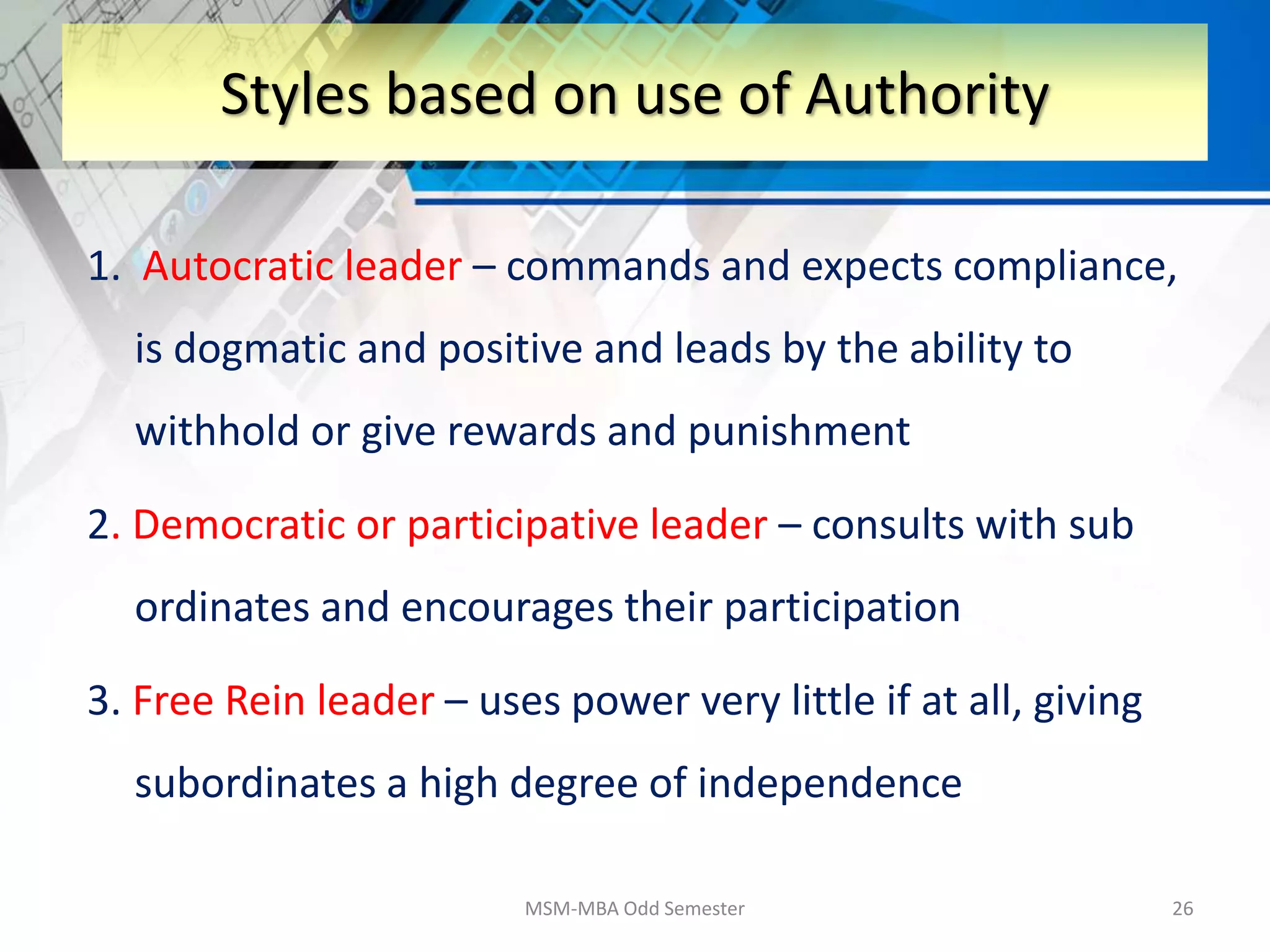 1. Autocratic leader – commands and expects compliance,
is dogmatic and positive and leads by the ability to
withhold or give rewards and punishment
2. Democratic or participative leader – consults with sub
ordinates and encourages their participation
3. Free Rein leader – uses power very little if at all, giving
subordinates a high degree of independence
MSM-MBA Odd Semester 26
Styles based on use of Authority
 