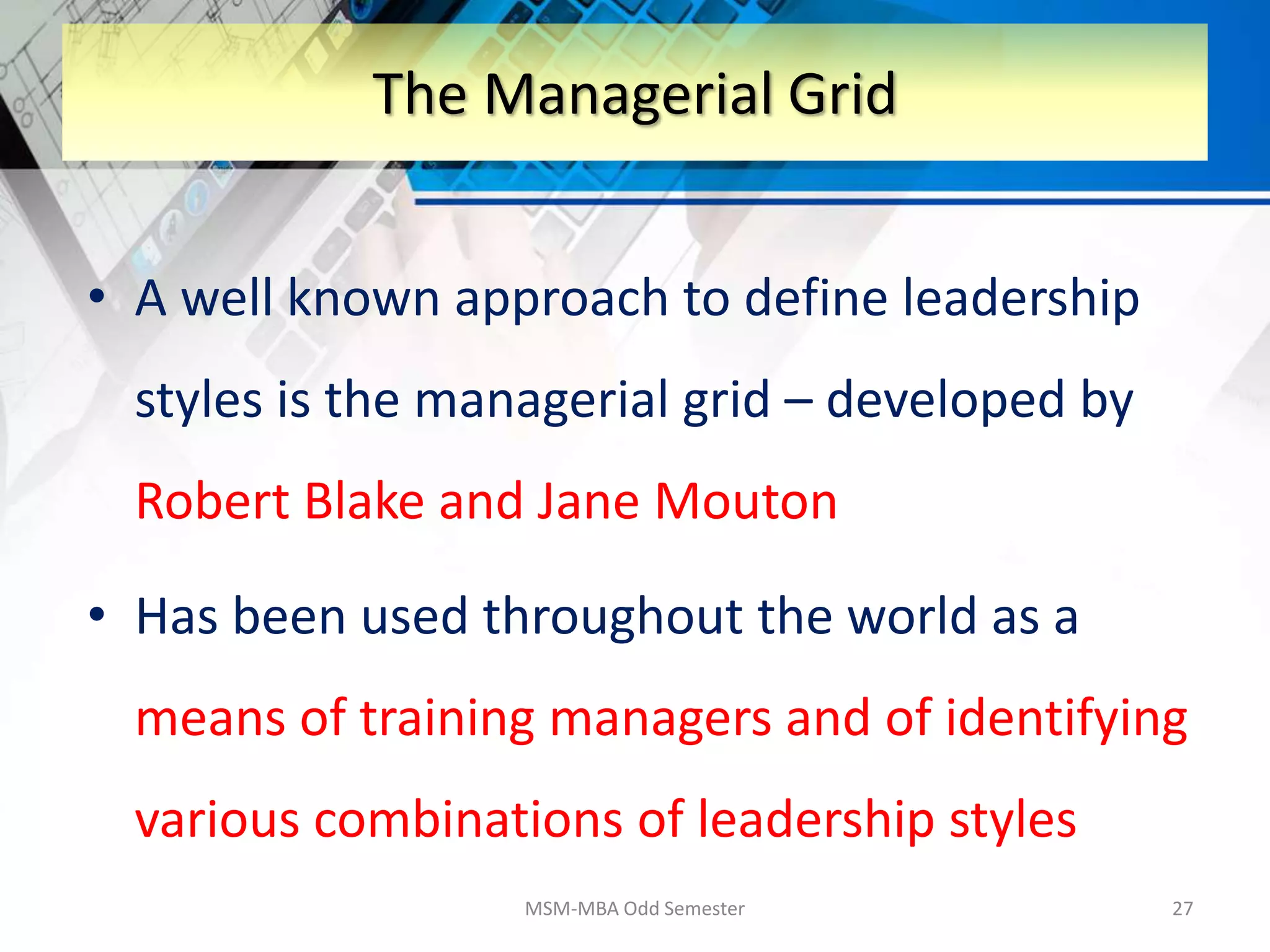 • A well known approach to define leadership
styles is the managerial grid – developed by
Robert Blake and Jane Mouton
• Has been used throughout the world as a
means of training managers and of identifying
various combinations of leadership styles
MSM-MBA Odd Semester 27
The Managerial Grid
 