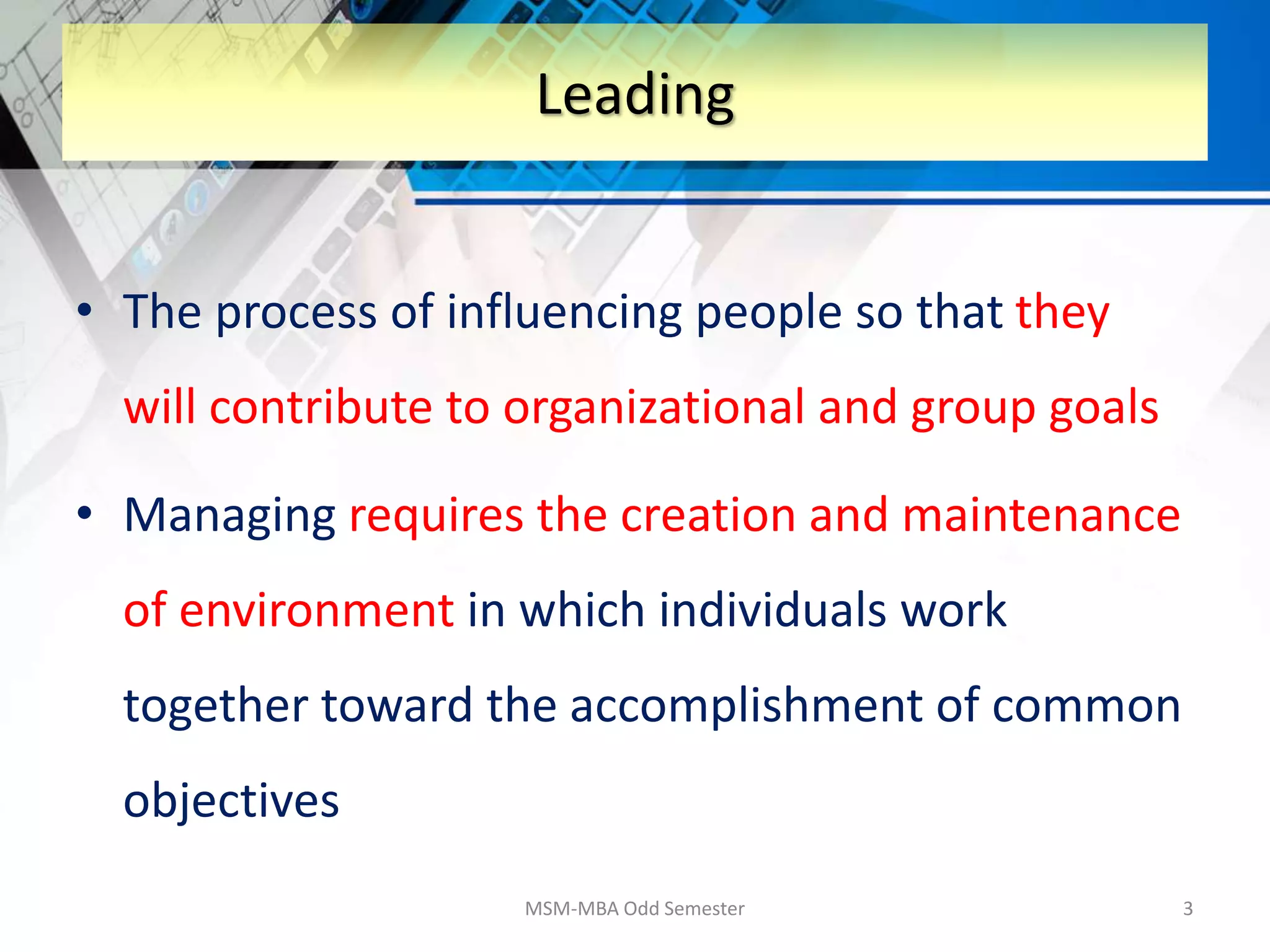 • The process of influencing people so that they
will contribute to organizational and group goals
• Managing requires the creation and maintenance
of environment in which individuals work
together toward the accomplishment of common
objectives
MSM-MBA Odd Semester 3
Leading
 