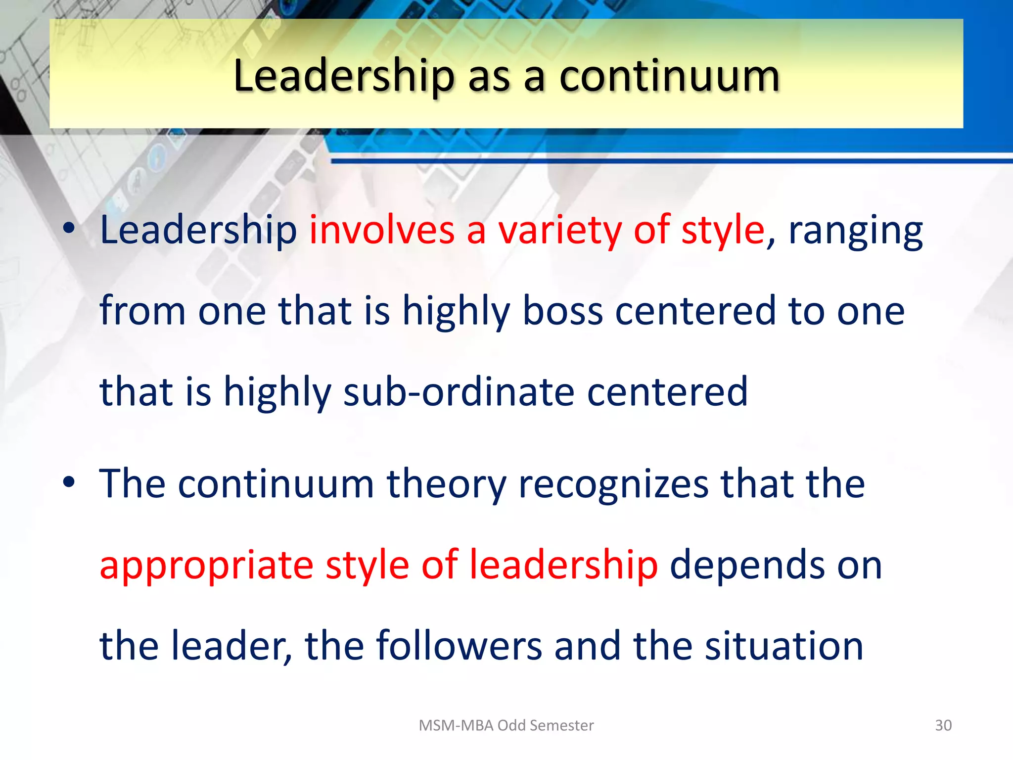 • Leadership involves a variety of style, ranging
from one that is highly boss centered to one
that is highly sub-ordinate centered
• The continuum theory recognizes that the
appropriate style of leadership depends on
the leader, the followers and the situation
MSM-MBA Odd Semester 30
Leadership as a continuum
 