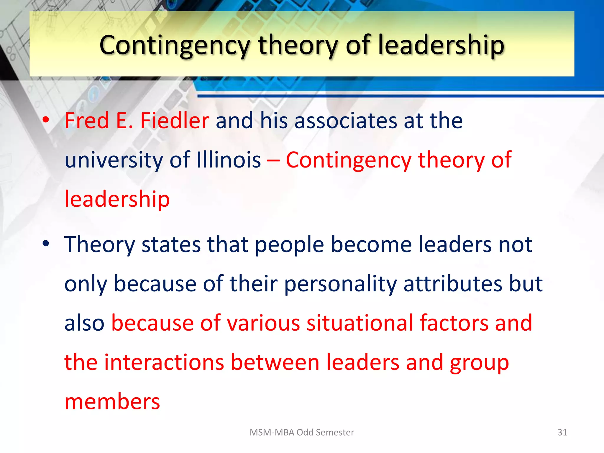 • Fred E. Fiedler and his associates at the
university of Illinois – Contingency theory of
leadership
• Theory states that people become leaders not
only because of their personality attributes but
also because of various situational factors and
the interactions between leaders and group
members
MSM-MBA Odd Semester 31
Contingency theory of leadership
 