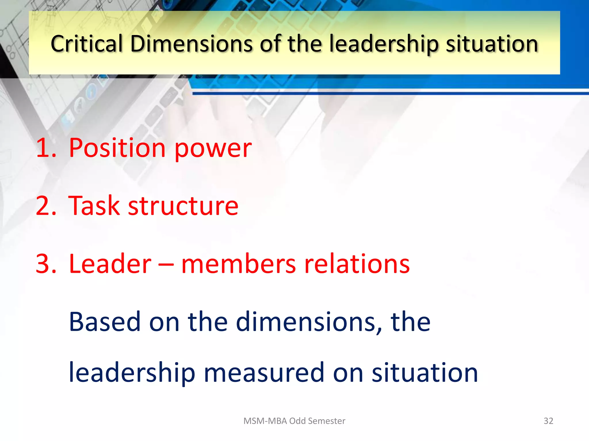 1. Position power
2. Task structure
3. Leader – members relations
Based on the dimensions, the
leadership measured on situation
MSM-MBA Odd Semester 32
Critical Dimensions of the leadership situation
 