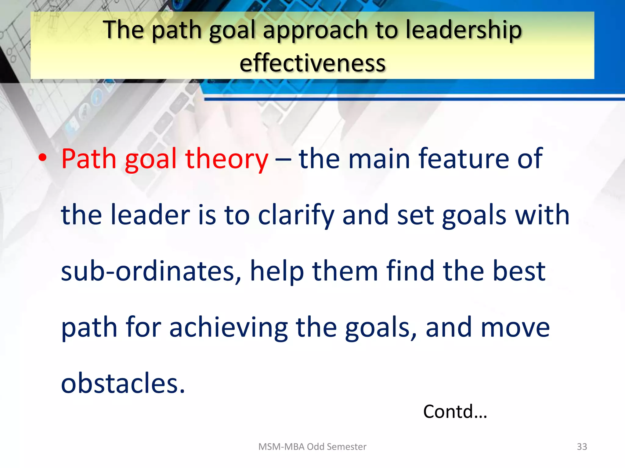 • Path goal theory – the main feature of
the leader is to clarify and set goals with
sub-ordinates, help them find the best
path for achieving the goals, and move
obstacles.
MSM-MBA Odd Semester 33
The path goal approach to leadership
effectiveness
Contd…
 