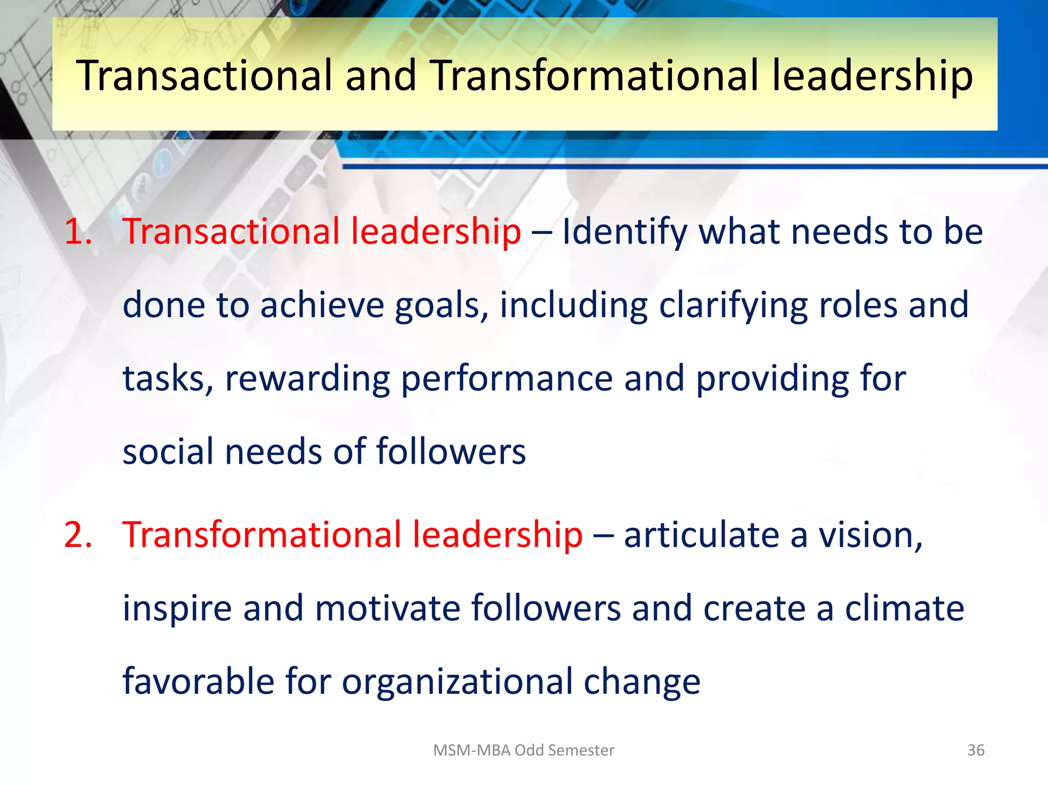 1. Transactional leadership – Identify what needs to be
done to achieve goals, including clarifying roles and
tasks, rewarding performance and providing for
social needs of followers
2. Transformational leadership – articulate a vision,
inspire and motivate followers and create a climate
favorable for organizational change
MSM-MBA Odd Semester 36
Transactional and Transformational leadership
 